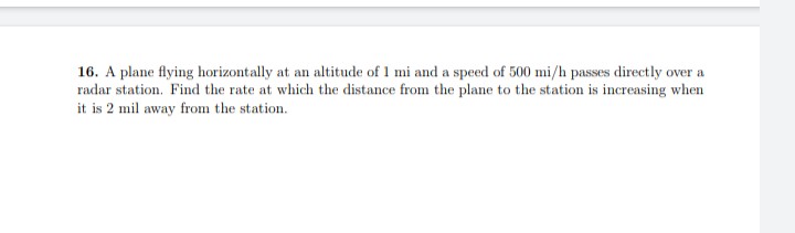 16. A plane flying horizontally at an altitude of 1 mi and a speed of 500 mi/h passes directly over a
radar station. Find the rate at which the distance from the plane to the station is increasing when
it is 2 mil away from the station.