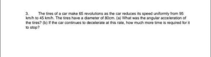 The tires of a car make 65 revolutions as the car reduces its speed uniformly from 95
km/h to 45 km/h. The tires have a diameter of 80cm. (a) What was the angular acceleration of
the tires? (b) If the car continues to decelerate at this rate, how much more time is required for it
to stop?
3.
