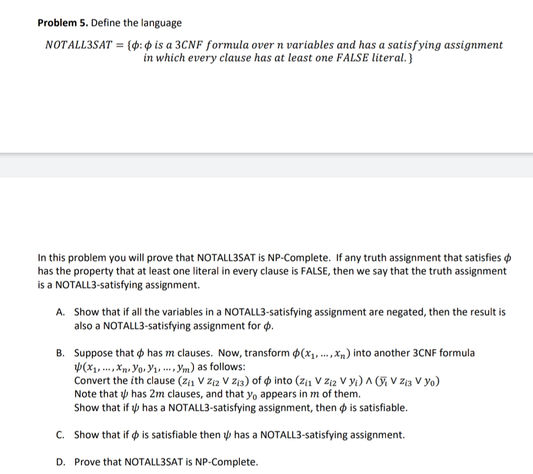 Problem 5. Define the language
{p: $ is a 3CNF formula over n variables and has a satisfying assignment
in which every clause has at least one FALSE literal.}
NOTALL3SAT =
In this problem you will prove that NOTALL3SAT is NP-Complete. If any truth assignment that satisfies p
has the property that at least one literal in every clause is FALSE, then we say that the truth assignment
is a NOTALL3-satisfying assignment.
A. Show that if all the variables in a NOTALL3-satisfying assignment are negated, then the result is
also a NOTALL3-satisfying assignment for p.
B. Suppose that o has m clauses. Now, transform $(x1, ... , xn) into another 3CNF formula
Y(x1, ... , Xn, yo, Y1, .. , Ym) as follows:
Convert the ith clause (z¡1 V zi2 V Zt3) of o into (z¡1 V Zi2 V Yi) ^ (ỹ, V zi3 V yo)
Note that p has 2m clauses, and that yo appears in m of them.
Show that if p has a NOTALL3-satisfying assignment, then p is satisfiable.
C. Show that if o is satisfiable then p has a NOTALL3-satisfying assignment.
D. Prove that NOTALL3SAT is NP-Complete.
