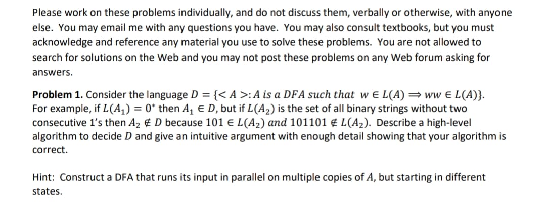 Please work on these problems individually, and do not discuss them, verbally or otherwise, with anyone
else. You may email me with any questions you have. You may also consult textbooks, but you must
acknowledge and reference any material you use to solve these problems. You are not allowed to
search for solutions on the Web and you may not post these problems on any Web forum asking for
answers.
Problem 1. Consider the language D = {< A >:A is a DFA such that w e L(A) =ww e L(A)}.
For example, if L(A,) = 0* then A, E D, but if L(A2) is the set of all binary strings without two
consecutive 1's then A2 ¢ D because 101 e L(A2) and 101101 ¢ L(A2). Describe a high-level
algorithm to decide D and give an intuitive argument with enough detail showing that your algorithm is
correct.
Hint: Construct a DFA that runs its input in parallel on multiple copies of A, but starting in different
states.
