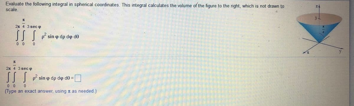 Evaluate the following integral in spherical coordinates. This integral calculates the volume of the figure to the right, which is not drawn to
scale.
3
2x 4 3 sec O
p sin o dp do de
0 0
2x 4 3 sec p
SS S
sin p dp do do D
0 0 0
(Type an exact answer, using n as needed.)
