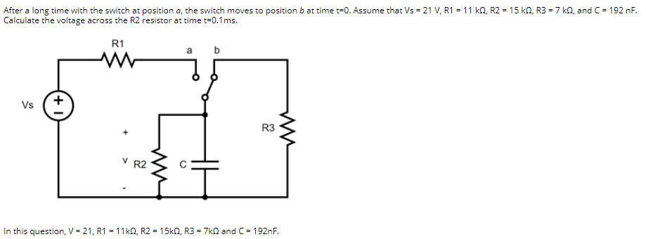 After a long time with the switch at position a, the switch moves to position b at time t=0. Assume that Vs = 21 V, R1 = 11 kn, R2 = 15 k0, R3 = 7 kn, and C= 192 nF.
Calculate the voltage across the R2 resistor at time t=0.1ms.
R1
a
b
Vs
R3
V R2
In this question, V = 21, R1 = 11kn, R2 = 15kn, R3 = 7kn and C = 192nF.
+
