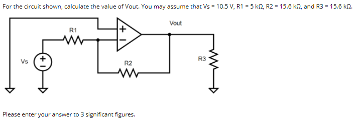 For the circuit shown, calculate the value of Vout. You may assume that Vs = 10.5 V, R1 = 5 kQ, R2 = 15.6 kn, and R3 = 15.6 kn.
Vout
R1
R3
Vs
R2
Please enter your answer to 3 significant figures.
