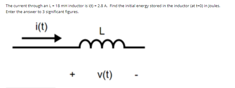 The current through an L= 18 mH inductor is i(t) = 2.8 A. Find the initial energy stored in the inductor (at t=0) in Joules.
Enter the answer to 3 significant figures.
i(t)
v(t)
+

