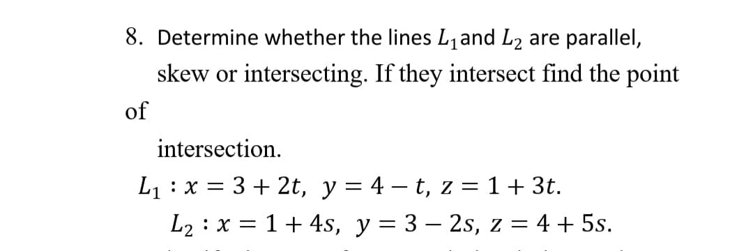 8. Determine whether the lines L,and L2 are parallel,
skew or intersecting. If they intersect find the point
of
intersection.
L1 : x = 3 + 2t, y = 4 – t, z = 1 + 3t.
L2 : x = 1+ 4s, y = 3 – 2s, z = 4 + 5s.
