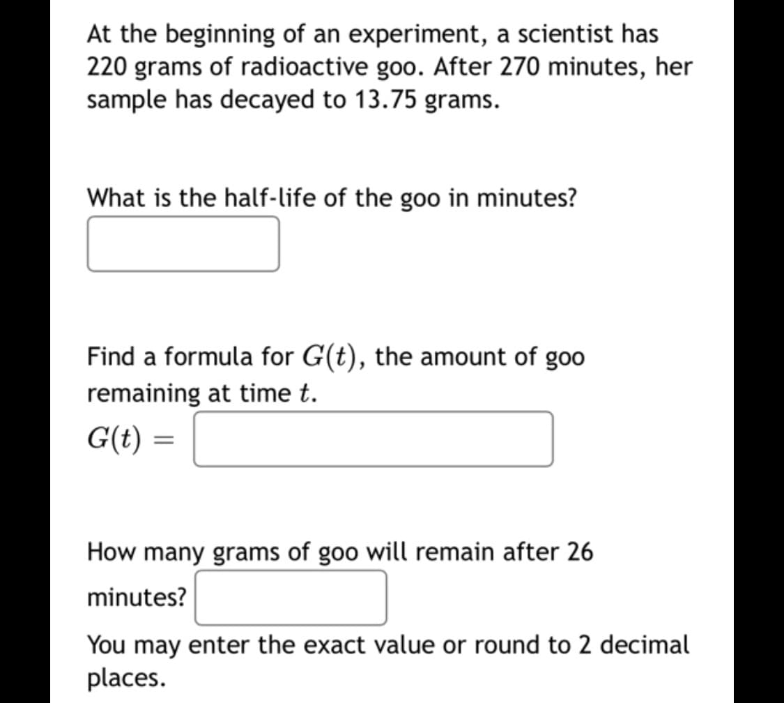 At the beginning of an experiment, a scientist has
220 grams of radioactive goo. After 270 minutes, her
sample has decayed to 13.75 grams.
What is the half-life of the goo in minutes?
Find a formula for G(t), the amount of goo
remaining at time t.
G(t) =
How many grams of goo will remain after 26
minutes?
You may enter the exact value or round to 2 decimal
places.
