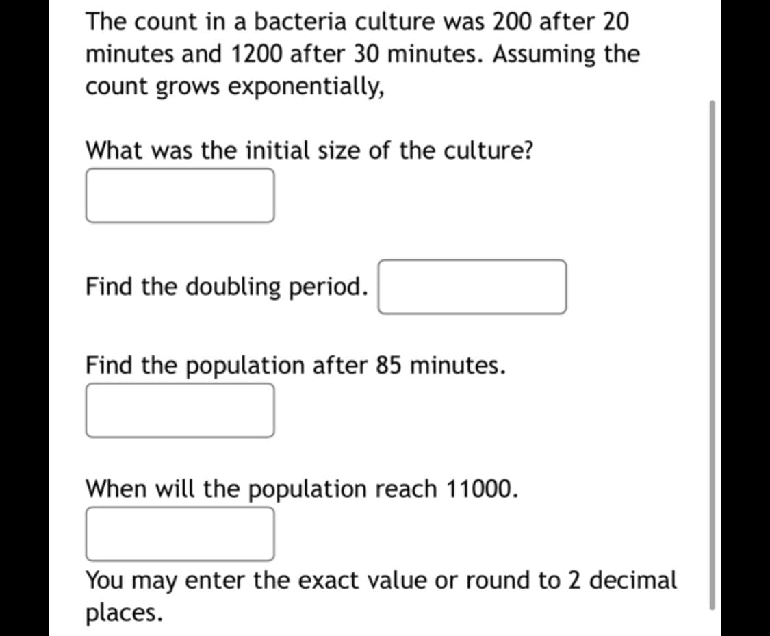 The count in a bacteria culture was 200 after 20
minutes and 1200 after 30 minutes. Assuming the
count grows exponentially,
What was the initial size of the culture?
Find the doubling period.
Find the population after 85 minutes.
When will the population reach 11000.
You may enter the exact value or round to 2 decimal
places.
