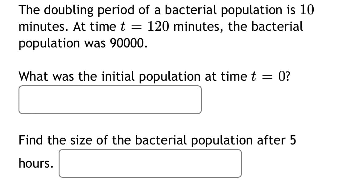 The doubling period of a bacterial population is 10
minutes. At time t = 120 minutes, the bacterial
population was 90000.
What was the initial population at time t = 0?
Find the size of the bacterial population after 5
hours.
