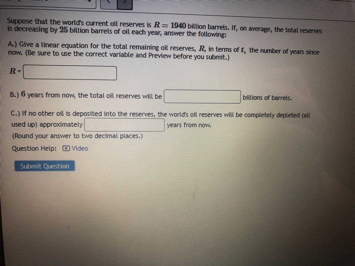 Suppose that the world's current oil reserves is R = 1940 billion barrels. If, on average, the total reserves
is decreasing by 25 billion barrels of oil each year, answer the following:
A.) Give a linear equation for the total remaining oil reserves, R, in terms of t, the number of years since
now. (Be sure to use the correct variable and Preview before you submit.)
R=
B.) 6 years from now, the total oil reserves will be
billions of barrels.
C.) If no other oil is deposited into the reserves, the world's oil reserves will be completely depleted (all
used up) approximately
years from now.
(Round your answer to two decimal places.)
Question Help: OVideo
Submit Question
