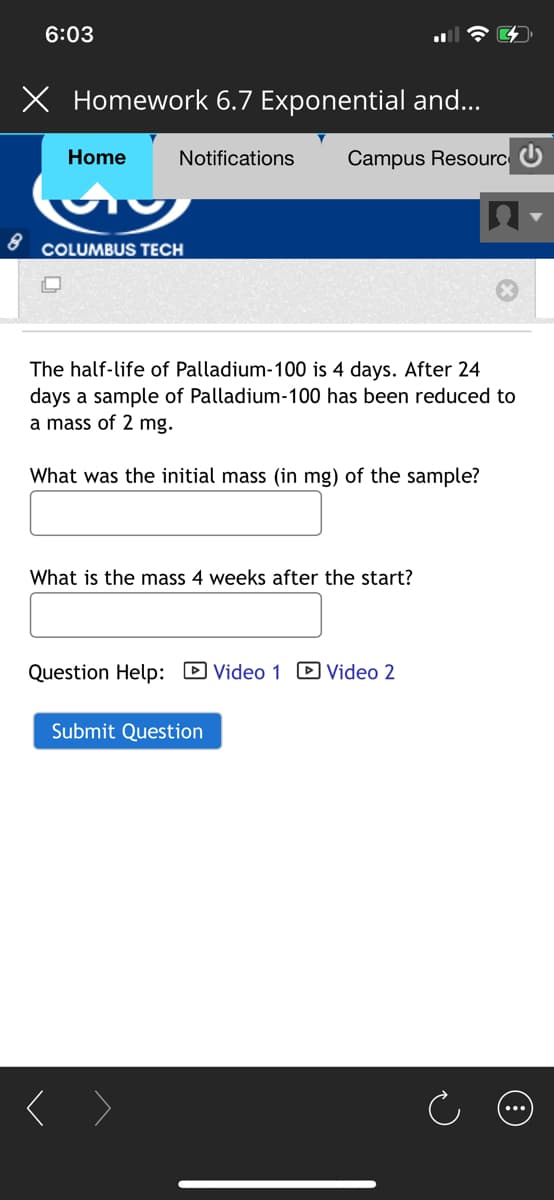 6:03
X Homework 6.7 Exponential and...
Home
Notifications
Campus Resourc U
COLUMBUS TECH
The half-life of Palladium-100 is 4 days. After 24
days a sample of Palladium-100 has been reduced to
a mass of 2 mg.
What was the initial mass (in mg) of the sample?
What is the mass 4 weeks after the start?
Question Help: D Video 1 D Video 2
Submit Question
