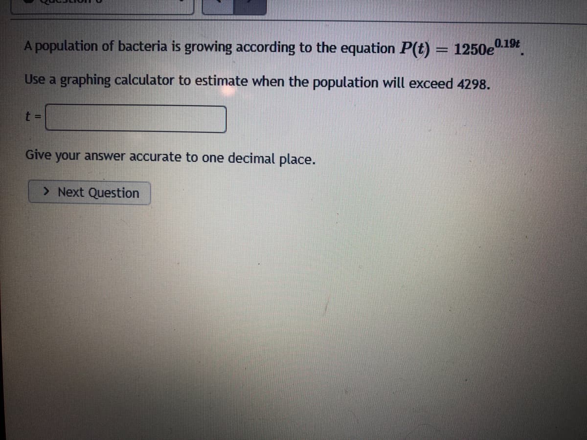 A population of bacteria is growing according to the equation P(t) = 1250e"
0.19t
Use a graphing calculator to estimate when the population will exceed 4298.
t%3D
Give your answer accurate to one decimal place.
> Next Question
