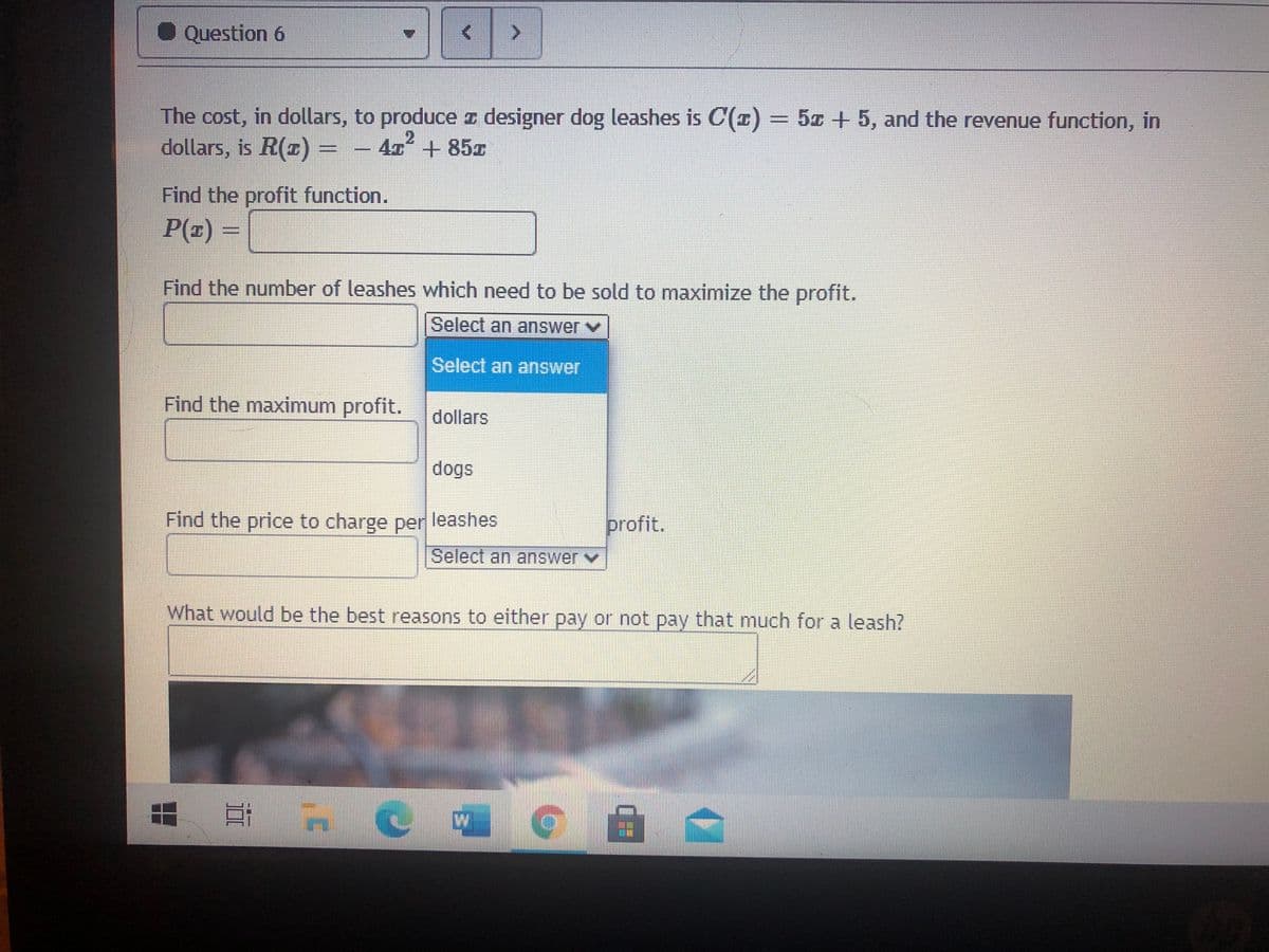 Question 6
The cost, in dollars, to produce z designer dog leashes is C(1) = 5z + 5, and the revenue function, in
dollars, is R(x) = – 47° + 85z
2
Find the profit function.
P(z) =
Find the number of leashes which need to be sold to maximize the profit.
Select an answer v
Select an answer
Find the maximum profit.
dollars
dogs
Find the price to charge per leashes
profit.
Select an answerv
What would be the best reasons to either pay or not pay that much for a leash?
