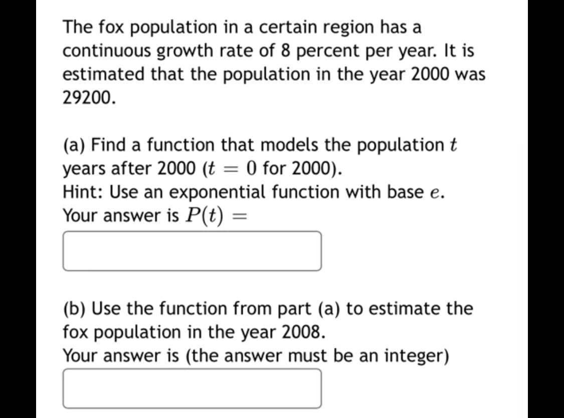 The fox population in a certain region has a
continuous growth rate of 8 percent per year. It is
estimated that the population in the year 2000 was
29200.
(a) Find a function that models the population t
years after 2000 (t = 0 for 2000).
Hint: Use an exponential function with base e.
Your answer is P(t)
(b) Use the function from part (a) to estimate the
fox population in the year 2008.
Your answer is (the answer must be an integer)
