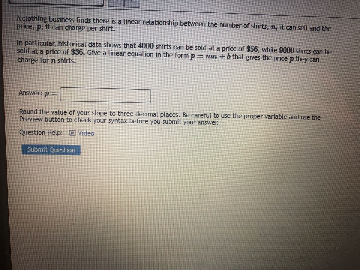 Aclothing business finds there is a linear relationship between the number of shirts, n, it can sell and the
price, p, it can charge per shirt.
In particular, historical data shows that 4000 shirts can be sold at a price of $56, while 9000 shirts can be
sold at a price of $36. Give a linear equation in the form p = mn +b that gives the price p they can
charge for n shirts.
Answer: p =
Round the value of your slope to three decimal places, Be careful to use the proper variable and use the
Preview button to check your syntax before you submit your answer.
Question Help: DVideo
பமார்t (பstion

