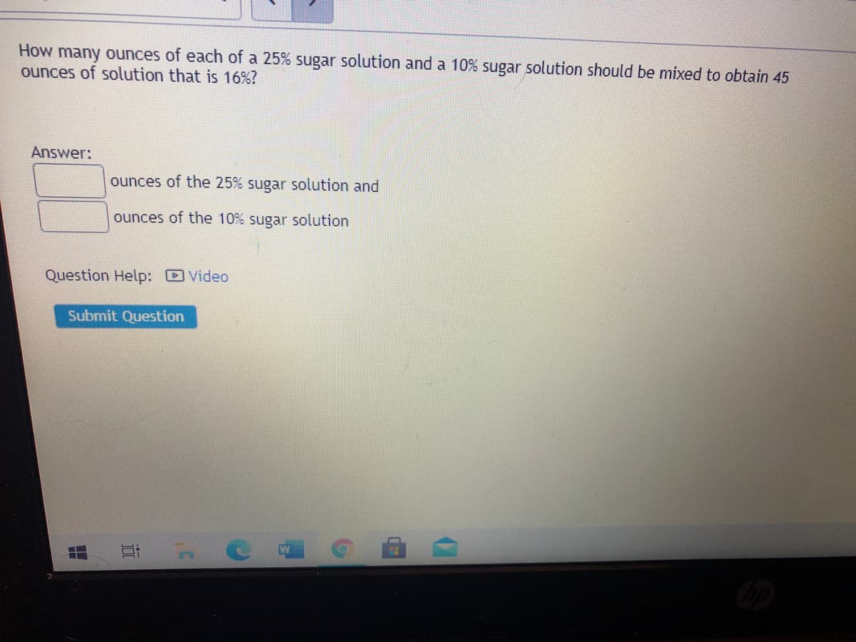 How many ounces of each of a 25% sugar solution and a 10% sugar solution should be mixed to obtain 45
ounces of solution that is 16%?
Answer:
ounces of the 25% sugar solution and
ounces of the 10% sugar solution
Question Help: DVideo
Submit Question
近
