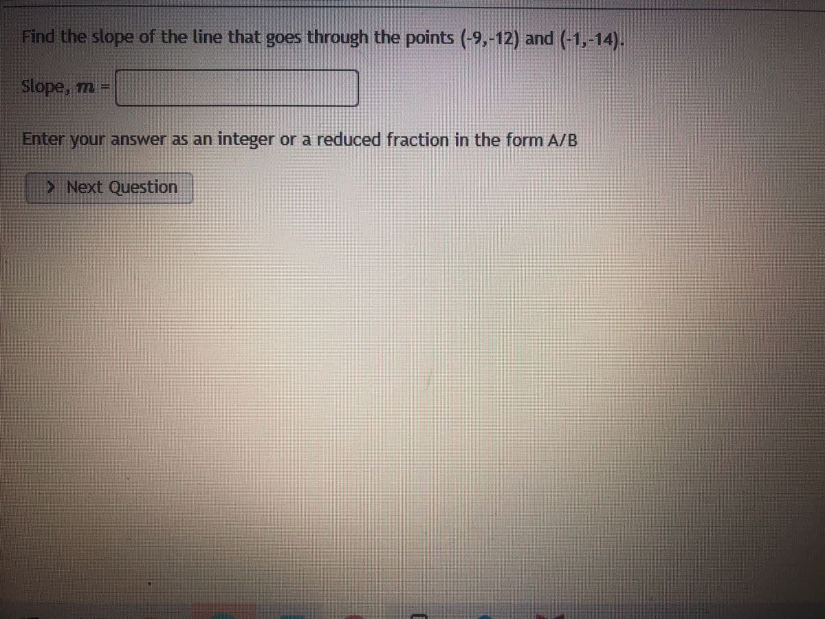 Find the slope of the line that goes through the points (-9,-12) and (-1,-14).
Slope, m -
Enter your answer as an integer or a reduced fraction in the form A/B
>Next Question
