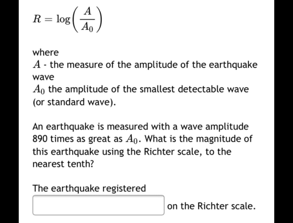 A
R= log
Ao
where
A - the measure of the amplitude of the earthquake
wave
Ao the amplitude of the smallest detectable wave
(or standard wave).
An earthquake is measured with a wave amplitude
890 times as great as A0. What is the magnitude of
this earthquake using the Richter scale, to the
nearest tenth?
The earthquake registered
on the Richter scale.
