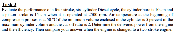 Task 3
Evaluate the performance of a four-stroke, six-cylinder Diesel cycle, the cylinder bore is 10 cm and
a piston stroke is 15 cm when it is operated at 2500 rpm. Air temperature at the beginning of
compression prosses is at 50 °C if the minimum volume enclosed in the cylinder is 5 percent of the
maximum cylinder volume and the cut-off ratio is 2. Determine the delivered power from the engine
and the efficiency. Then compare your answer when the engine is changed to a two-stroke engine.
