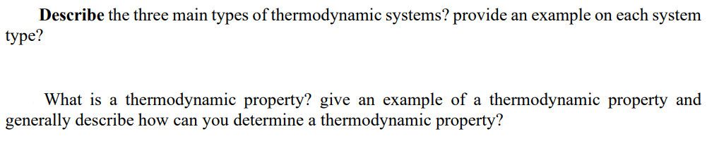 Describe the three main types of thermodynamic systems? provide an example on each system
type?
What is a thermodynamic property? give an example of a thermodynamic property and
generally describe how can you determine a thermodynamic property?

