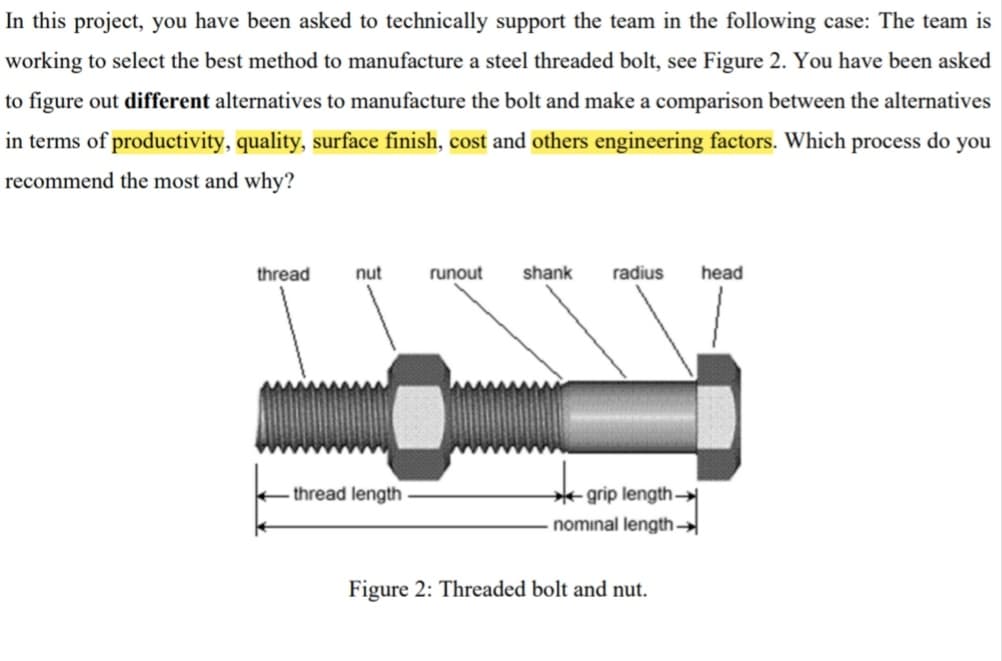 In this project, you have been asked to technically support the team in the following case: The team is
working to select the best method to manufacture a steel threaded bolt, see Figure 2. You have been asked
to figure out different alternatives to manufacture the bolt and make a comparison between the alternatives
in terms of productivity, quality, surface finish, cost and others engineering factors. Which process do
you
recommend the most and why?
thread
nut
runout
shank
radius
head
* grip length –
nominal length
thread length
Figure 2: Threaded bolt and nut.
