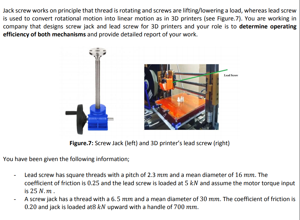Jack screw works on principle that thread is rotating and screws are lifting/lowering a load, whereas lead screw
is used to convert rotational motion into linear motion as in 3D printers (see Figure.7). You are working in
company that designs screw jack and lead screw for 3D printers and your role is to determine operating
efficiency of both mechanisms and provide detailed report of your work.
Lead Screw
Figure.7: Screw Jack (left) and 3D printer's lead screw (right)
You have been given the following information;
Lead screw has square threads with a pitch of 2.3 mm and a mean diameter of 16 mm. The
coefficient of friction is 0.25 and the lead screw is loaded at 5 kN and assume the motor torque input
is 25 N.m .
A screw jack has a thread with a 6. 5 mm and a mean diameter of 30 mm. The coefficient of friction is
0.20 and jack is loaded at8 kN upward with a handle of 700 mm.
