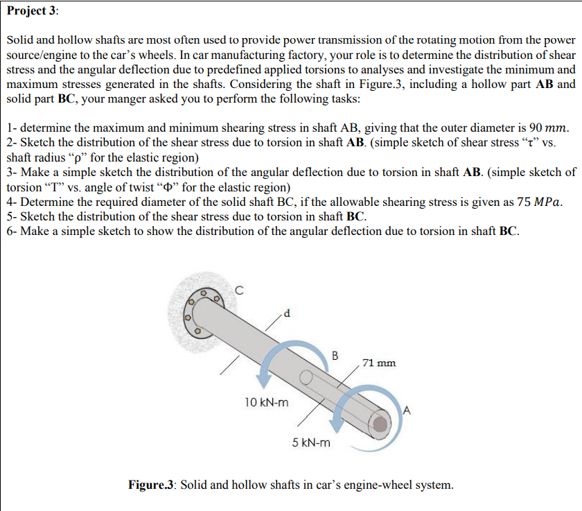 Project 3:
Solid and hollow shafts are most often used to provide power transmission of the rotating motion from the power
source/engine to the car's wheels. In car manufacturing factory, your role is to determine the distribution of shear
stress and the angular deflection due to predefined applied torsions to analyses and investigate the minimum and
maximum stresses generated in the shafts. Considering the shaft in Figure.3, including a hollow part AB and
solid part BC, your manger asked you to perform the following tasks:
1- determine the maximum and minimum shearing stress in shaft AB, giving that the outer diameter is 90 mm.
2- Sketch the distribution of the shear stress due to torsion in shaft AB. (simple sketch of shear stress “t" vs.
shaft radius "p" for the elastic region)
3- Make a simple sketch the distribution of the angular deflection due to torsion in shaft AB. (simple sketch of
torsion "T" vs. angle of twist “D" for the elastic region)
4- Determine the required diameter of the solid shaft BC, if the allowable shearing stress is given as 75 MPa.
5- Sketch the distribution of the shear stress due to torsion in shaft BC.
6- Make a simple sketch to show the distribution of the angular deflection due to torsion in shaft BC.
C
, 71 mm
10 kN-m
A
5 kN-m
Figure.3: Solid and hollow shafts in car's engine-wheel system.
B.
