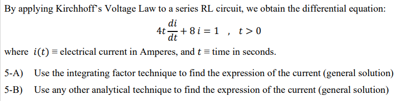 By applying Kirchhoff's Voltage Law to a series RL circuit, we obtain the differential equation:
di
4t+8 i = 1 , t>0
dt
where i(t) = electrical current in Amperes, and t = time in seconds.
5-A) Use the integrating factor technique to find the expression of the current (general solution)
Use any other analytical technique to find the expression of the current (general solution)
