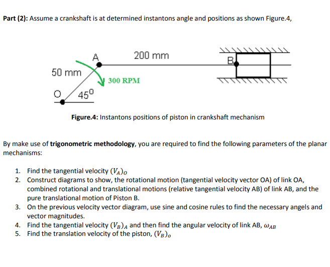 Part (2): Assume a crankshaft is at determined instantons angle and positions as shown Figure.4,
A
200 mm
B
50 mm
300 RPM
450
Figure.4: Instantons positions of piston in crankshaft mechanism
By make use of trigonometric methodology, you are required to find the following parameters of the planar
mechanisms:
1. Find the tangential velocity (VA)o
2. Construct diagrams to show, the rotational motion (tangential velocity vector OA) of link OA,
combined rotational and translational motions (relative tangential velocity AB) of link AB, and the
pure translational motion of Piston B.
3. On the previous velocity vector diagram, use sine and cosine rules to find the necessary angels and
vector magnitudes.
4. Find the tangential velocity (VB)a and then find the angular velocity of link AB, WAB
5. Find the translation velocity of the piston, (VB),
