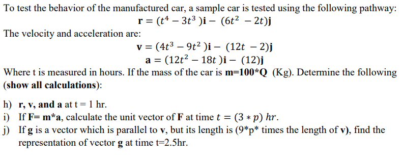 To test the behavior of the manufactured car, a sample car is tested using the following pathway:
r = (t* – 3t3 )i – (6t² – 2t)j
The velocity and acceleration are:
v = (4t3 – 9t² )i – (12t – 2)j
a = (12t2 – 18t )i – (12)j
Where t is measured in hours. If the mass of the car is m=100*Q (Kg). Determine the following
(show all calculations):
h) r, v, and a at t= 1 hr.
i) If F= m*a, calculate the unit vector of F at time t = (3 * p) hr.
j) If g is a vector which is parallel to v, but its length is (9*p* times the length of v), find the
representation of vector g at time t=2.5hr.
