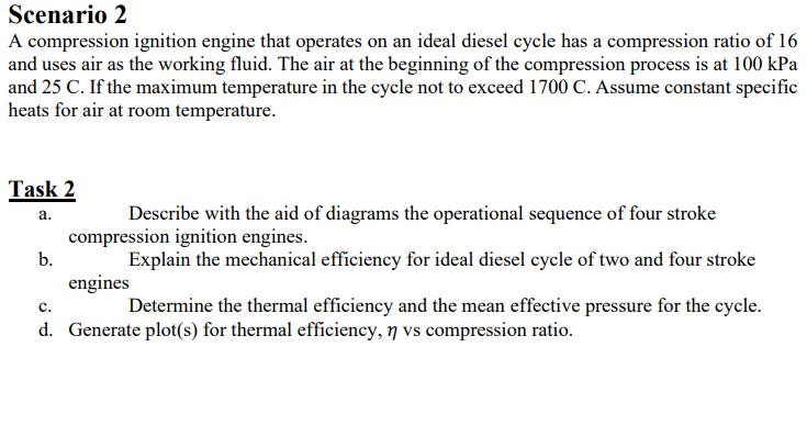 Scenario 2
A compression ignition engine that operates on an ideal diesel cycle has a compression ratio of 16
and uses air as the working fluid. The air at the beginning of the compression process is at 100 kPa
and 25 C. If the maximum temperature in the cycle not to exceed 1700 C. Assume constant specific
heats for air at room temperature.
Task 2
Describe with the aid of diagrams the operational sequence of four stroke
а.
compression ignition engines.
b.
Explain the mechanical efficiency for ideal diesel cycle of two and four stroke
engines
Determine the thermal efficiency and the mean effective pressure for the cycle.
с.
d. Generate plot(s) for thermal efficiency, ŋ vs compression ratio.
