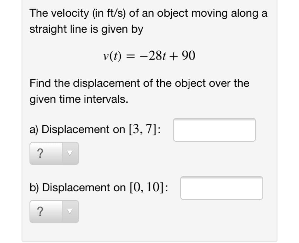 The velocity (in ft/s) of an object moving along a
straight line is given by
v(t) = -28t + 90
Find the displacement of the object over the
given time intervals.
a) Displacement on [3, 7]:
?
b) Displacement on [0, 10]:

