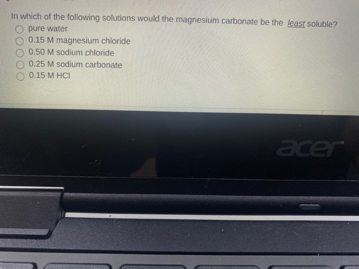 In which of the following solutions would the magnesium carbonate be the least soluble?
pure water
0.15 M magnesium chloride
0.50 M sodium chloride
0.25 M sodium carbonate
0.15 M HCI
acer

