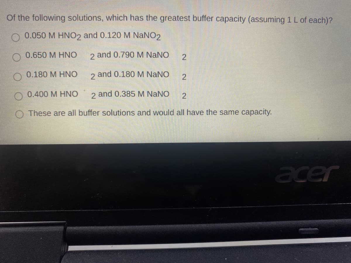 Of the following solutions, which has the greatest buffer capacity (assuming 1 L of each)?
0.050 M HNO2 and 0.120 M NaNO2
0.650 M HNO
2 and 0.790 M NANO
O 0.180 M HNO
2
and 0.180 M NaNO
0.400 M HNO
2 and 0.385 M NaNO
These are all buffer solutions and would all have the same capacity.
acer
2.
2.
2.

