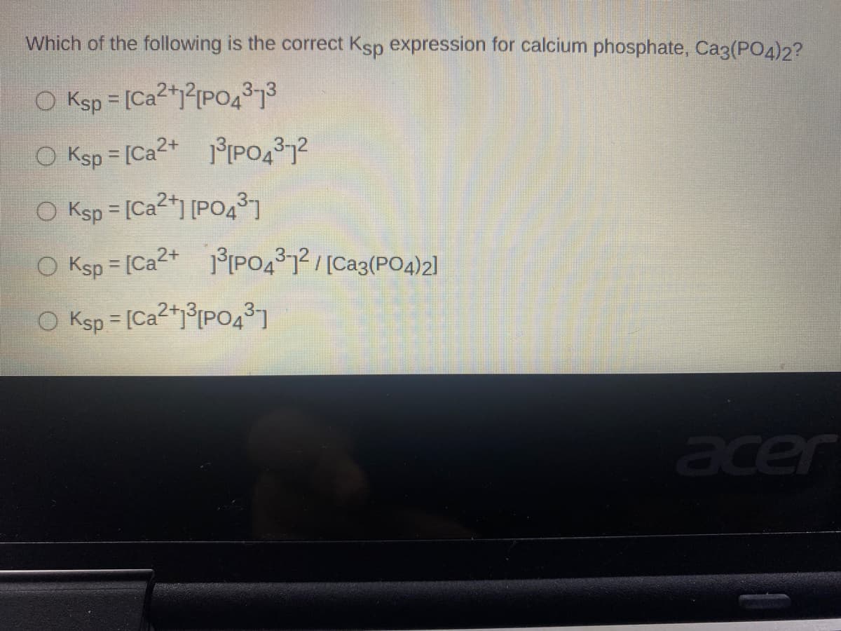Which of the following is the correct Ksp expression for calcium phosphate, Ca3(PO4)2?
O Ksp = [Ca2+2{P04373
%3D
O Ksp = [Ca2+ 1°[PO437?
!!
O Ksp = [Ca2+] [P0431
O Ksp = [Ca2+ PO41/[Ca3(PO4)2]
O Ksp = [Ca2+j°IPO437
%3D
acer
