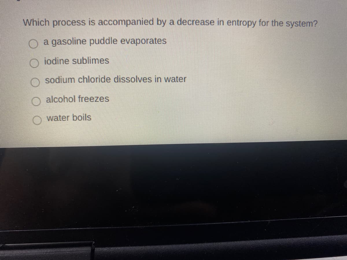 Which process is accompanied by a decrease in entropy for the system?
O a gasoline puddle evaporates
O jodine sublimes
sodium chloride dissolves in water
O alcohol freezes
water boils
