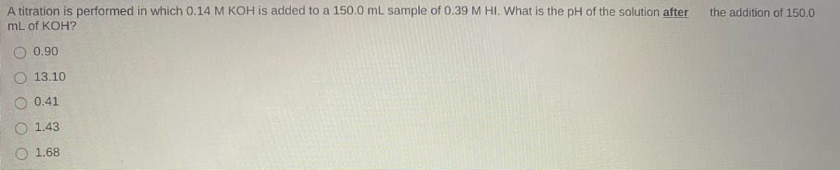 A titration is performed in which 0.14 M KOH is added to a 150.0 mL sample of 0.39 M HI. What is the pH of the solution after
mL of KOH?
the addition of 150.0
O 0.90
O 13.10
O 0.41
O 1.43
O 1.68

