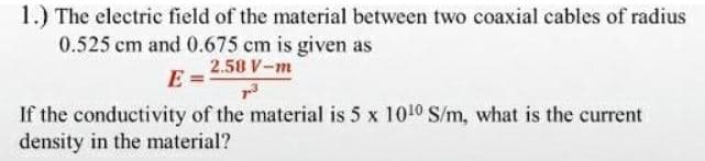 1.) The electric field of the material between two coaxial cables of radius
0.525 cm and 0.675 cm is given as
2.58 V-m
E
If the conductivity of the material is 5 x 1010 S/m, what is the current
density in the material?
