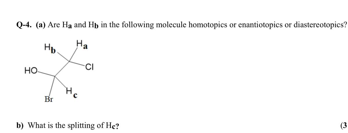 Q-4. (a) Are Ha and Hp in the following molecule homotopics or enantiotopics or diastereotopics?
Hp
На
CI
HO
Hc
Br
b) What is the splitting of Hc?
(3
