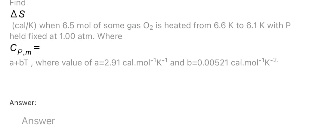 Find
AS
(cal/K) when 6.5 mol of some gas 02 is heated from 6.6 K to 6.1 K with P
held fixed at 1.00 atm. Where
Cp.m =
a+bT , where value of a=2.91 cal.mol-K-1 and b=0.00521 cal.mol-1K-2.
Answer:
Answer
