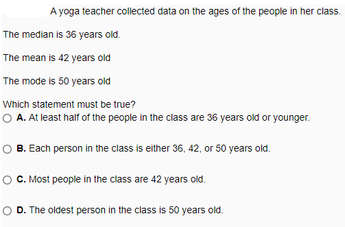 A yoga teacher collected data on the ages of the people in her class.
The median is 36 years old.
The mean is 42 years old
The mode is 50 years old
Which statement must be true?
O A. At least half of the people in the class are 36 years old or younger.
O B. Each person in the class is either 36, 42, or 50 years old.
C. Most people in the class are 42 years old.
O D. The oldest person in the class is 50 years old.
