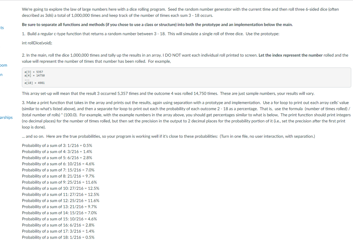We're going to explore the law of large numbers here with a dice rolling program. Seed the random number generator with the current time and then roll three 6-sided dice (often
described as 3d6) a total of 1,000,000 times and keep track of the number of times each sum 3 - 18 occurs.
Be sure to separate all functions and methods (if you chose to use a class or structure) into both the prototype and an implementation below the main.
ts
1. Build a regular c-type function that returns a random number between 3 - 18. This will simulate a single roll of three dice. Use the prototype:
int rollDice(void);
2. In the main, roll the dice 1,000,000 times and tally up the results in an array. I DO NOT want each individual roll printed to screen. Let the index represent the number rolled and the
value will represent the number of times that number has been rolled. For example,
pom
a[3] = 5357
a[4] = 14750
n
...
a[18] = 4981
This array set-up will mean that the result 3 occurred 5,357 times and the outcome 4 was rolled 14,750 times. These are just sample numbers, your results will vary.
3. Make a print function that takes in the array and prints out the results, again using separation with a prototype and implementation. Use a for loop to print out each array cells' value
(similar to what's listed above), and then a separate for loop to print out each the probability of each outcome 2 - 18 as a percentage. That is, use the formula (number of times rolled) /
(total number of rolls) * (100.0). For example, with the example numbers in the array above, you should get percentages similar to what is below, The print function should print integers
arships
(no decimal places) for the number of times rolled, but then set the precision in the output to 2 decimal places for the probability portion of it (i.e., set the precision after the first print
loop is done).
. and so on. Here are the true probabilities, so your program is working well if it's close to these probabilities: (Turn in one file, no user interaction, with separation.)
Probability of a sum of 3: 1/216 = 0.5%
Probability of a sum of 4: 3/216 = 1.4%
Probability of a sum of 5: 6/216 = 2.8%
Probability of a sum of 6: 10/216 = 4.6%
Probability of a sum of 7: 15/216 = 7.0%
Probability of a sum of 8: 21/216 = 9.7%
Probability of a sum of 9: 25/216 = 11.6%
Probability of a sum of 10: 27/216 = 12.5%
Probability of a sum of 11: 27/216 = 12.5%
Probability of a sum of 12: 25/216 = 11.6%
Probability of a sum of 13: 21/216 = 9.7%
Probability of a sum of 14: 15/216 = 7.0%
Probability of a sum of 15: 10/216 = 4.6%
Probability of a sum of 16: 6/216 = 2.8%
Probability of a sum of 17: 3/216 = 1.4%
Probability of a sum of 18: 1/216 = 0.5%
