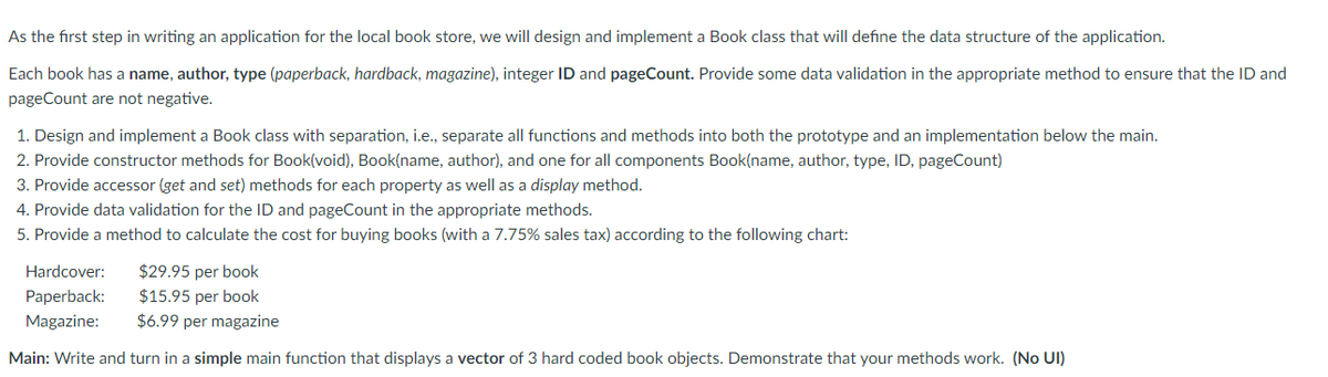 As the first step in writing an application for the local book store, we will design and implement a Book class that will define the data structure of the application.
Each book has a name, author, type (paperback, hardback, magazine), integer ID and pageCount. Provide some data validation in the appropriate method to ensure that the ID and
pageCount are not negative.
1. Design and implement a Book class with separation, i.e., separate all functions and methods into both the prototype and an implementation below the main.
2. Provide constructor methods for Book(void), Book(name, author), and one for all components Book(name, author, type, ID, pageCount)
3. Provide accessor (get and set) methods for each property as well as a display method.
4. Provide data validation for the ID and pageCount in the appropriate methods.
5. Provide a method to calculate the cost for buying books (with a 7.75% sales tax) according to the following chart:
$29.95 per book
$15.95 per book
$6.99 per magazine
Hardcover:
Paperback:
Magazine:
Main: Write and turn in a simple main function that displays a vector of 3 hard coded book objects. Demonstrate that your methods work. (No UI)
