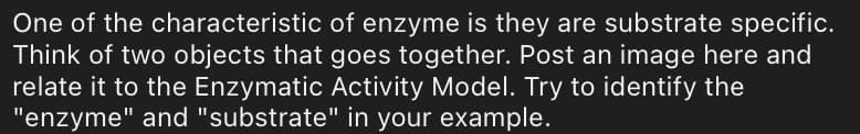 One of the characteristic of enzyme is they are substrate specific.
Think of two objects that goes together. Post an image here and
relate it to the Enzymatic Activity Model. Try to identify the
"enzyme" and "substrate" in your example.
