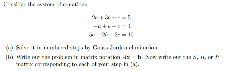 Consider the system of equations
2a + 36 – c = 5
-a + b+c= 4
5a – 26 + 3c = 10
-
(a) Solve it in numbered steps by Gauss-Jordan elimination.
(b) Write out the problem in matrix notation Ax = b. Now write out the S, R, or P
matrix corresponding to each of your step in (a).
