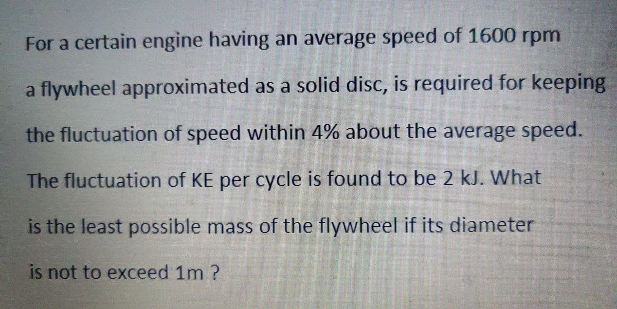 For a certain engine having an average speed of 1600 rpm
a flywheel approximated as a solid disc, is required for keeping
the fluctuation of speed within 4% about the average speed.
The fluctuation of KE per cycle is found to be 2 kJ. What
is the least possible mass of the flywheel if its diameter
is not to exceed 1m ?
