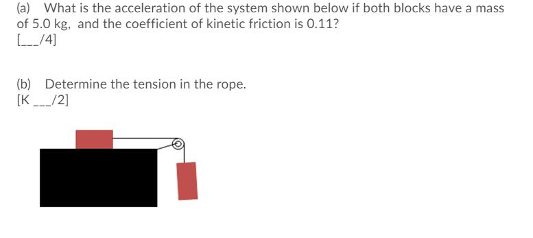 (a) What is the acceleration of the system shown below if both blocks have a mass
of 5.0 kg, and the coefficient of kinetic friction is 0.11?
(b) Determine the tension in the rope.
[K_/2]

