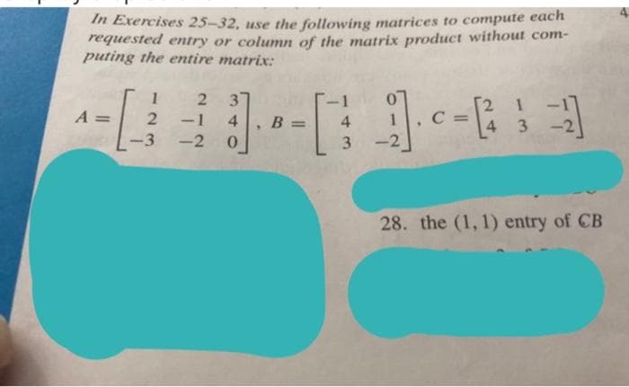 In Exercises 25-32, use the following matrices to compute each
requested entry or column of the matrix product without com-
puting the entire matrix:
1
37
-1 4
2 1
4 3
A =
B =
4.
1
-3
-2
3
-2
28. the (1, 1) entry of CB
