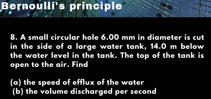 Bernoulli's principle
8. A small circular hole 6.00 mm in diameter is cut
in the side of a large water tank, 14.0 m below
the water level in the tank. The top of the tank is
open to the air. Find
(a) the speed of efflux of the water
(b) the volume discharged per second
