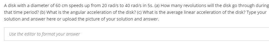 A disk with a diameter of 60 cm speeds up from 20 rad/s to 40 rad/s in 5s. (a) How many revolutions will the disk go through during
that time period? (b) What is the angular acceleration of the disk? (c) What is the average linear acceleration of the disk? Type your
solution and answer here or upload the picture of your solution and answer.
Use the editor to format your answer
