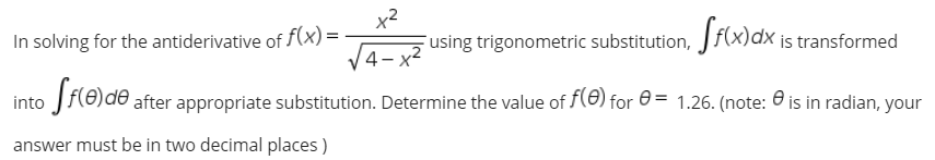 x2
In solving for the antiderivative of f(x) =
Fusing trigonometric substitution, Jf(x)dx is transformed
V4- x²
into f(8)de after appropriate substitution. Determine the value of f(0) for 0 = 1.26. (note: 0 is in radian, your
answer must be in two decimal places )
